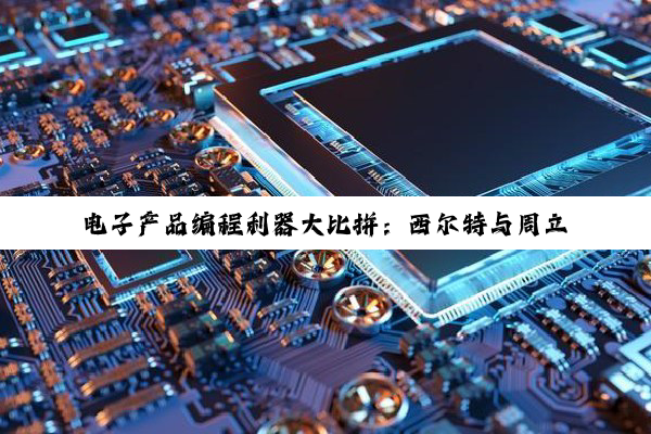 电子产品编程利器大比拼：西尔特与周立功编程器深度解析